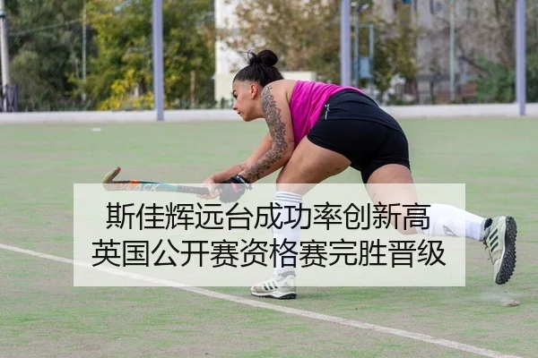 斯佳辉远台成功率创新高 英国公开赛资格赛完胜晋级