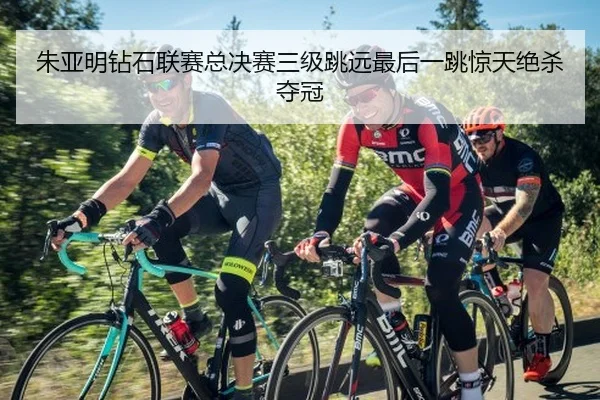 朱亚明钻石联赛总决赛三级跳远最后一跳惊天绝杀夺冠
